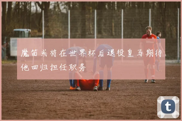 魔笛或将在世界杯后退役皇马期待他回归担任职务