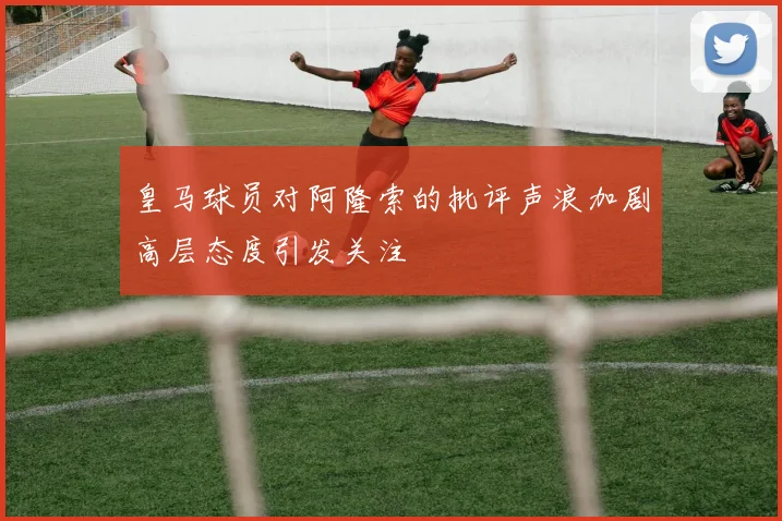 皇马球员对阿隆索的批评声浪加剧高层态度引发关注
