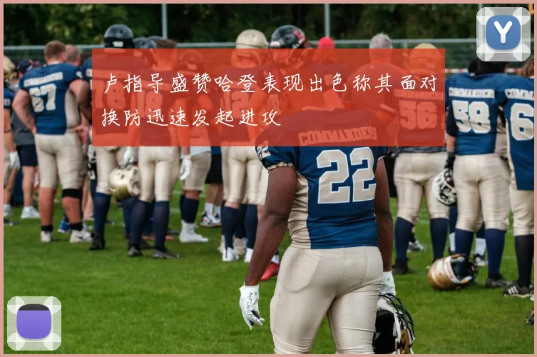 卢指导盛赞哈登表现出色称其面对换防迅速发起进攻