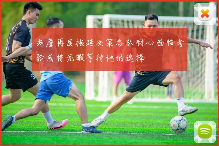 老詹再度拖延决策各队耐心面临考验或将无暇等待他的选择
