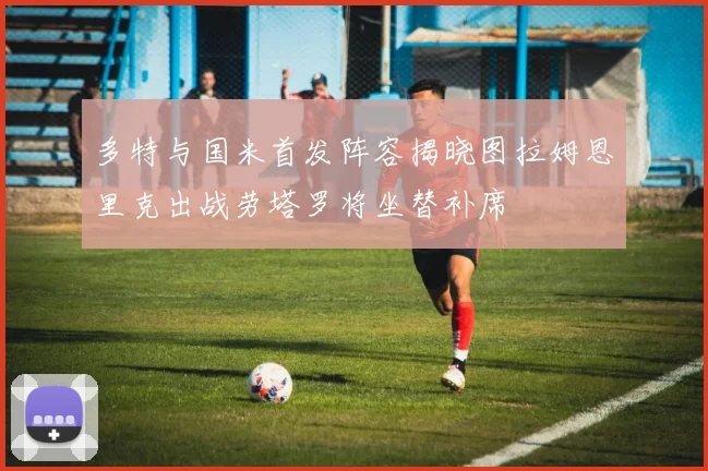 多特与国米首发阵容揭晓图拉姆恩里克出战劳塔罗将坐替补席
