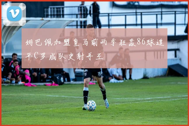 姆巴佩加盟皇马前两季狂轰86球追平C罗成队史射手王
