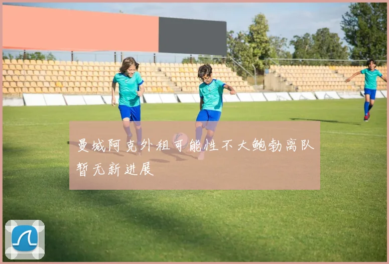 曼城阿克外租可能性不大鲍勃离队暂无新进展