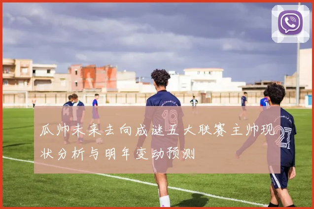 瓜帅未来去向成谜五大联赛主帅现状分析与明年变动预测