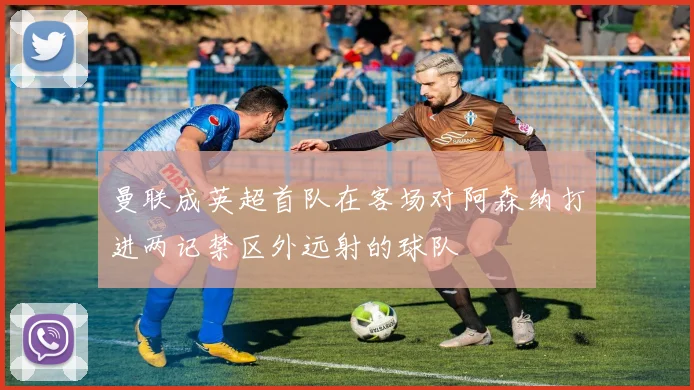曼联成英超首队在客场对阿森纳打进两记禁区外远射的球队