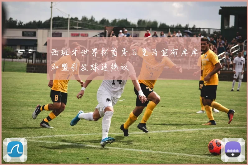 西班牙世界杯首秀日皇马宣布库库加盟引发球迷热议