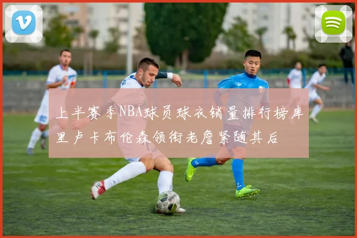 上半赛季NBA球员球衣销量排行榜库里卢卡布伦森领衔老詹紧随其后