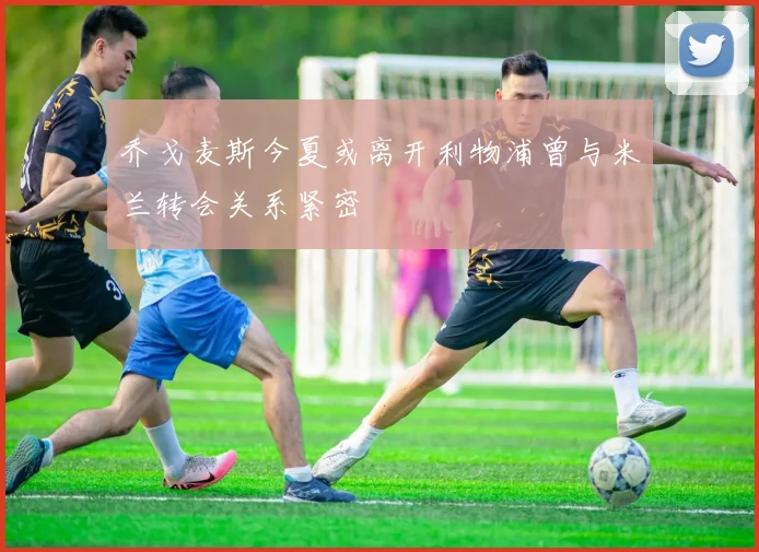 乔戈麦斯今夏或离开利物浦曾与米兰转会关系紧密