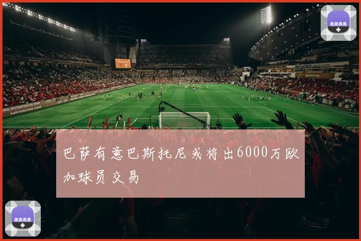 巴萨有意巴斯托尼或将出6000万欧加球员交易