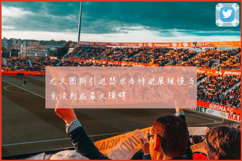 尤文图斯引进瑟尔洛特进展缓慢马竞谈判成最大障碍